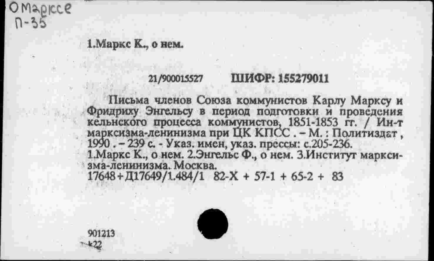 ﻿омхрюсе п-ьь
1.Маркс К., о нем.
21/900015527 ШИФР: 155279011
Письма членов Союза коммунистов Карлу Марксу и Фридриху Энгельсу в период подготовки и проведения кельнского процесса коммунистов* 1851-1853 гг. / Ин-т марксизма-ленинизма при ЦК КПСС . - М.: Политиздат, 1990 . - 239 с. - Указ, имен, указ, прессы: с.205-236.
1.Маркс К., о нем. 2.Энгельс Ф., о нем. З.Институт марксизма-ленинизма. Москва.
17648+Д17649/1.484/1 82-Х + 57-1 + 65-2 + 83
901213